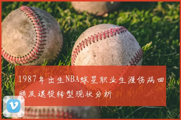 1987年出生NBA球星职业生涯伤病回顾及退役转型现状分析