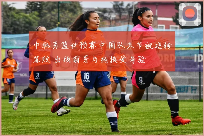 中韩男篮世预赛中国队末节被逆转落败 出线前景与轮换受考验