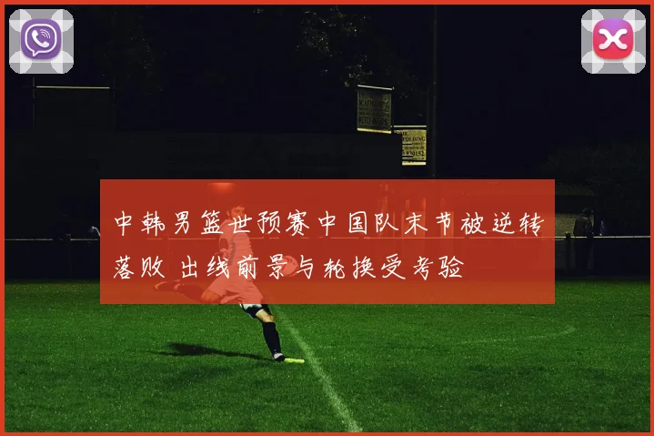 中韩男篮世预赛中国队末节被逆转落败 出线前景与轮换受考验