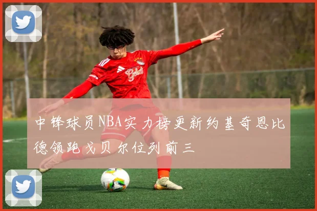 中锋球员NBA实力榜更新约基奇恩比德领跑戈贝尔位列前三