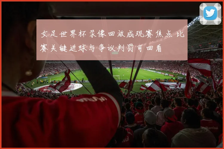 女足世界杯录像回放成观赛焦点 比赛关键进球与争议判罚可回看