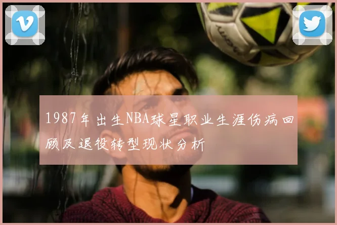 1987年出生NBA球星职业生涯伤病回顾及退役转型现状分析