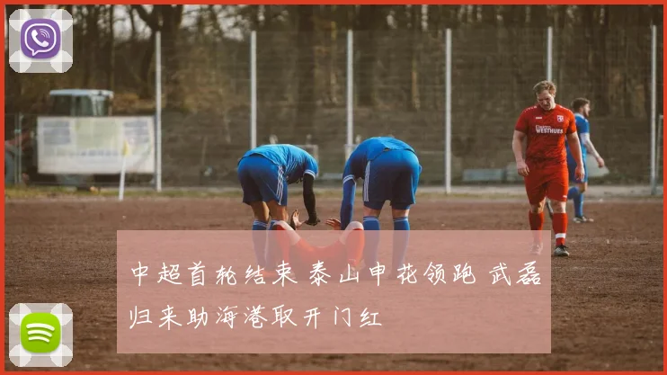 中超首轮结束 泰山申花领跑 武磊归来助海港取开门红