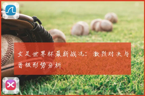 女足世界杯最新战况:激烈对决与晋级形势分析